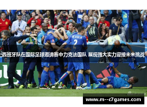 西班牙队在国际足球邀请赛中力克法国队 展现强大实力迎接未来挑战