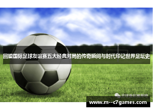 回望国际足球友谊赛五大经典对局的传奇瞬间与时代印记世界足坛史 回望国际足球友谊赛五大经典对局的传奇瞬间与时代印记世界足坛史