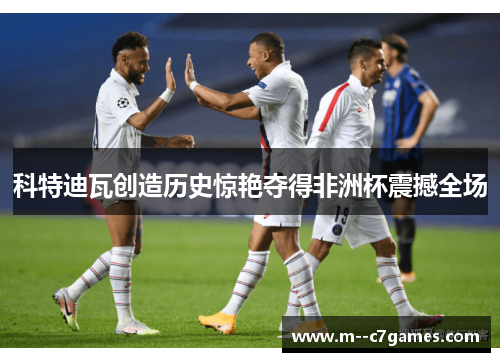 科特迪瓦创造历史惊艳夺得非洲杯震撼全场 科特迪瓦创造历史惊艳夺得非洲杯震撼全场